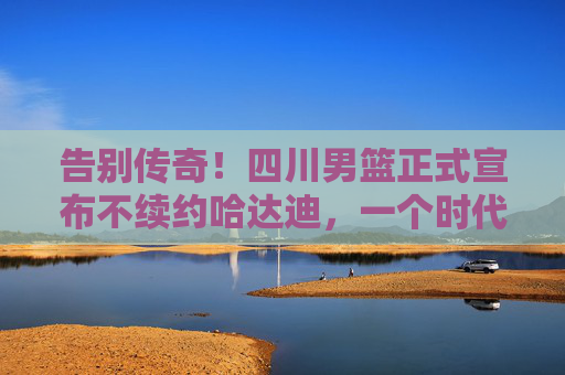 告别传奇！四川男篮正式宣布不续约哈达迪，一个时代的落幕，四川男篮官宣不续约哈达迪，传奇时代落幕