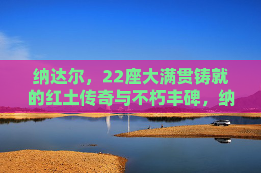 纳达尔,22座大满贯铸就的红土传奇与不朽丰碑,纳达尔22座大满贯铸就红土传奇与不朽丰碑