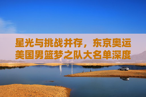 星光与挑战并存，东京奥运美国男篮梦之队大名单深度解析，星光与挑战并存，东京奥运美国男篮梦之队大名单深度解析