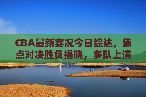 CBA最新赛况今日综述，焦点对决胜负揭晓，多队上演精彩攻防战，CBA今日赛况综述，焦点对决胜负揭晓，多队上演精彩攻防战