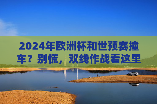 2024年欧洲杯和世预赛撞车？别慌，双线作战看这里！2024欧洲杯世预赛撞车？双线作战看这里！