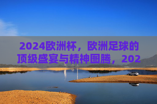 2024欧洲杯,欧洲足球的顶级盛宴与精神图腾,2024欧洲杯,欧洲足球的顶级盛宴与精神图腾