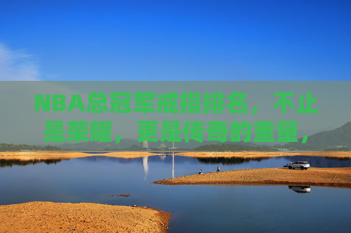 NBA总冠军戒指排名，不止是荣耀，更是传奇的重量，NBA总冠军戒指排名，不止荣耀，更是传奇的重量