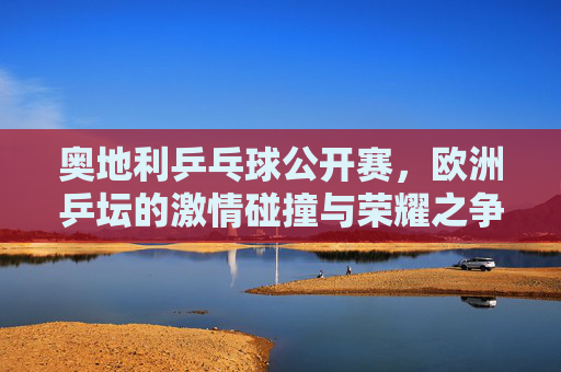 奥地利乒乓球公开赛,欧洲乒坛的激情碰撞与荣耀之争,奥地利公开赛,欧洲乒坛激情碰撞荣耀之战