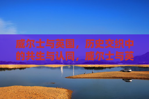 威尔士与英国,历史交织中的共生与认同,威尔士与英国,历史交织中的共生与认同