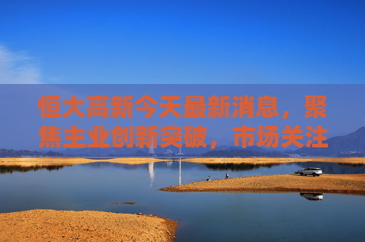 恒大高新今天最新消息,聚焦主业创新突破,市场关注度持续攀升,恒大高新聚焦主业创新突破 市场关注度持续攀升