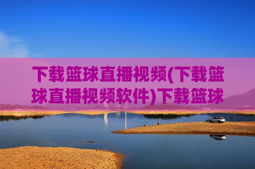 下载篮球直播视频(下载篮球直播视频软件)下载篮球直播视频软件