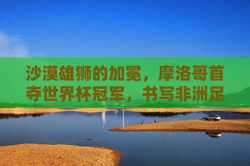 沙漠雄狮的加冕，摩洛哥首夺世界杯冠军，书写非洲足球新传奇，沙漠雄狮加冕，摩洛哥首夺世界杯，书写非洲足球新传奇