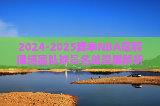 2024-2025赛季NBA底特律活塞队球员名单深度解析，2024-2025赛季NBA底特律活塞队球员名单深度解析