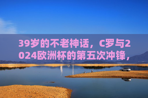 39岁的不老神话，C罗与2024欧洲杯的第五次冲锋，39岁不老神话！C罗第五次冲锋2024欧洲杯