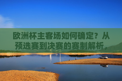 欧洲杯主客场如何确定?从预选赛到决赛的赛制解析,欧洲杯主客场与赛制解析,从预选赛到决赛