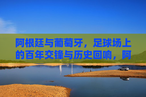 阿根廷与葡萄牙,足球场上的百年交锋与历史回响,阿根廷与葡萄牙,百年足球交锋的历史回响