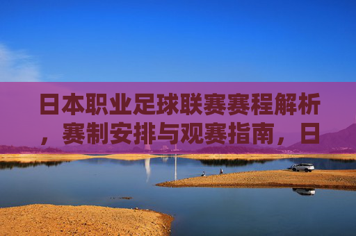 日本职业足球联赛赛程解析，赛制安排与观赛指南，日本职业足球联赛赛程、赛制与观赛指南