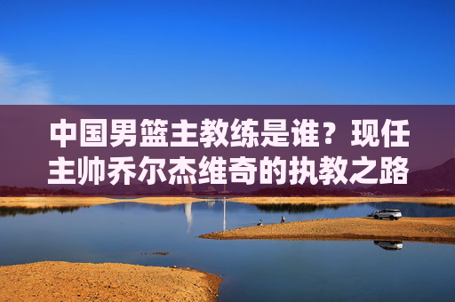 中国男篮主教练是谁?现任主帅乔尔杰维奇的执教之路与挑战,中国男篮主教练乔尔杰维奇,执教之路与挑战