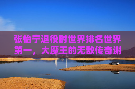 张怡宁退役时世界排名世界第一，大魔王的无敌传奇谢幕，大魔王张怡宁世界第一谢幕 无敌传奇落幕