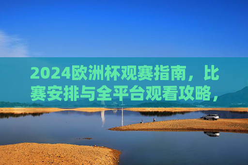 2024欧洲杯观赛指南，比赛安排与全平台观看攻略，2024欧洲杯观赛指南，赛程安排与全平台观看攻略