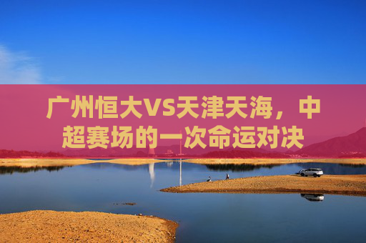 广州恒大VS天津天海,中超赛场的一次命运对决