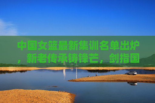 中国女篮最新集训名单出炉，新老传承铸锋芒，剑指国际赛场新征程，中国女篮最新集训名单，新老传承铸锋芒，剑指国际赛场新征程