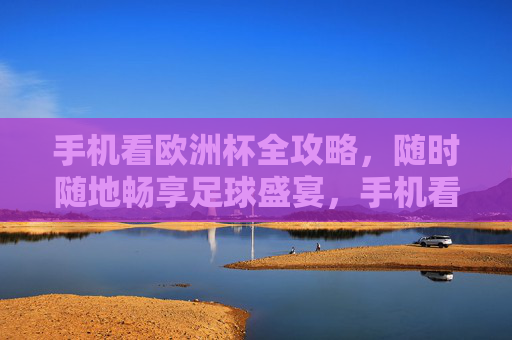 手机看欧洲杯全攻略，随时随地畅享足球盛宴，手机看欧洲杯全攻略，随时随地畅享足球盛宴
