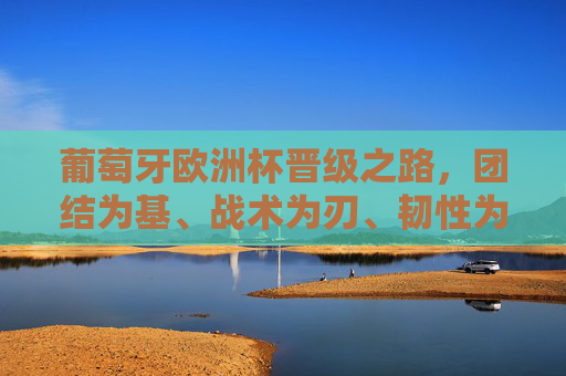 葡萄牙欧洲杯晋级之路，团结为基、战术为刃、韧性为魂，葡萄牙欧洲杯晋级之路，团结筑基、战术砺刃、韧性铸魂