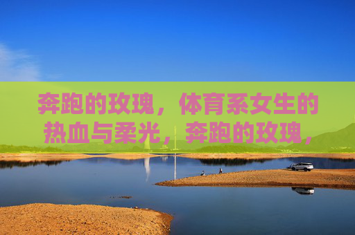 奔跑的玫瑰,体育系女生的热血与柔光,奔跑的玫瑰,体育系女生的热血与柔光