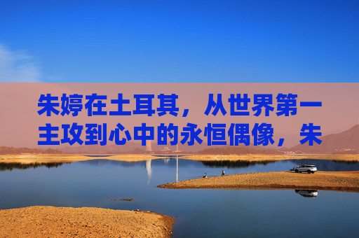 朱婷在土耳其,从世界第一主攻到心中的永恒偶像,朱婷在土耳其,从世界第一主攻到心中的永恒偶像