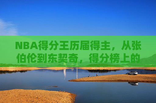 NBA得分王历届得主，从张伯伦到东契奇，得分榜上的永恒传奇，NBA得分王历届传奇，从张伯伦到东契奇