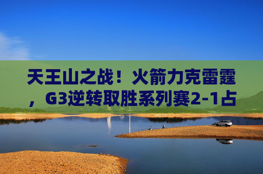 天王山之战！火箭力克雷霆，G3逆转取胜系列赛2-1占先机，火箭G3逆转雷霆 2-1占系列赛先机