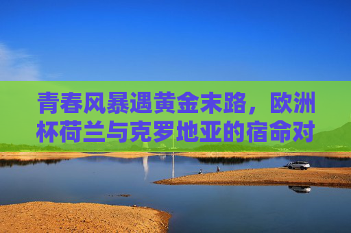 青春风暴遇黄金末路,欧洲杯荷兰与克罗地亚的宿命对决,青春风暴遇黄金末路,荷兰克罗地亚欧洲杯宿命对决