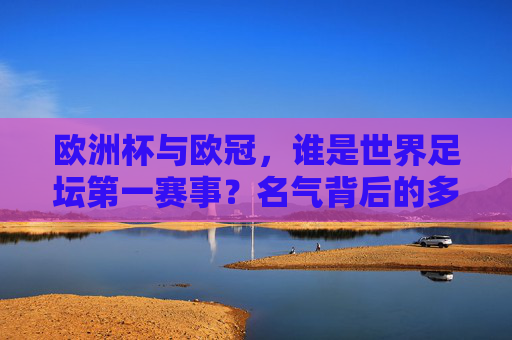 欧洲杯与欧冠，谁是世界足坛第一赛事？名气背后的多维较量，欧洲杯与欧冠，世界足坛第一赛事的多维较量