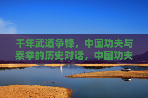 千年武道争锋,中国功夫与泰拳的历史对话,中国功夫与泰拳的千年武道争锋