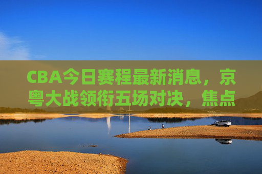 CBA今日赛程最新消息,京粤大战领衔五场对决,焦点战看点解析,CBA今日赛程,京粤大战领衔五场对决,焦点看点解析