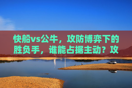 快船vs公牛，攻防博弈下的胜负手，谁能占据主动？攻防博弈定胜负，快船vs公牛主动权之争