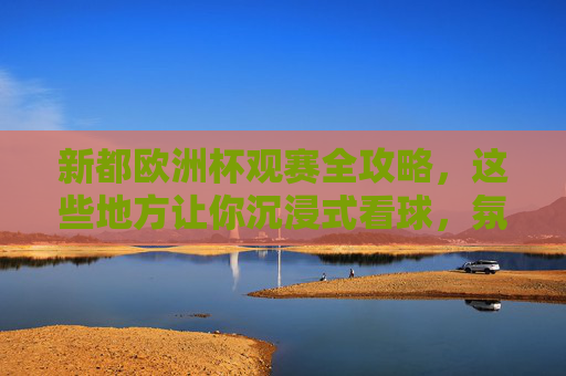 新都欧洲杯观赛全攻略，这些地方让你沉浸式看球，氛围感拉满！新都欧洲杯沉浸式观赛攻略，氛围拉满看球地！