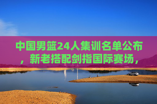 中国男篮24人集训名单公布，新老搭配剑指国际赛场，青春力量蓄势待发，中国男篮24人集训名单，新老搭配蓄力，青春剑指国际赛场