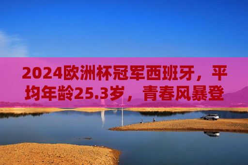2024欧洲杯冠军西班牙，平均年龄25.3岁，青春风暴登顶欧洲，25.3岁青春风暴！西班牙问鼎2024欧洲杯