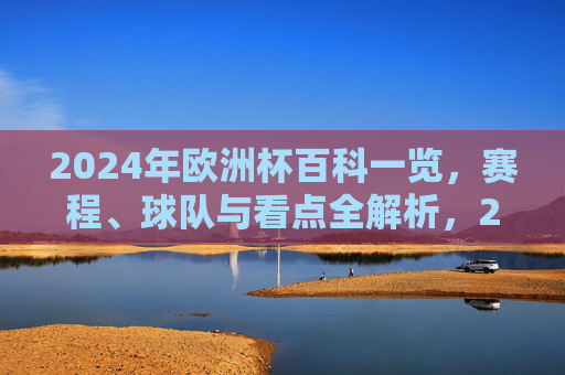 2024年欧洲杯百科一览，赛程、球队与看点全解析，2024欧洲杯全解析，赛程、球队与看点一览