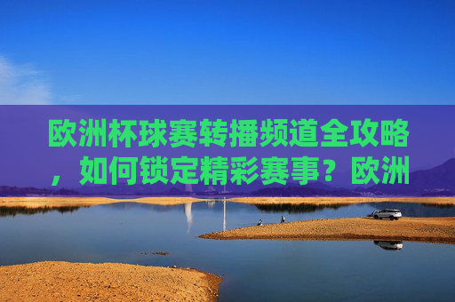 欧洲杯球赛转播频道全攻略,如何锁定精彩赛事?欧洲杯转播频道全攻略,锁定精彩赛事