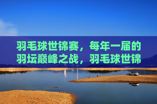 羽毛球世锦赛，每年一届的羽坛巅峰之战，羽毛球世锦赛，羽坛年度巅峰之战