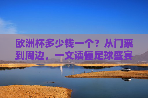 欧洲杯多少钱一个?从门票到周边,一文读懂足球盛宴的价格密码,欧洲杯价格密码,从门票到周边,一文读懂足球盛宴