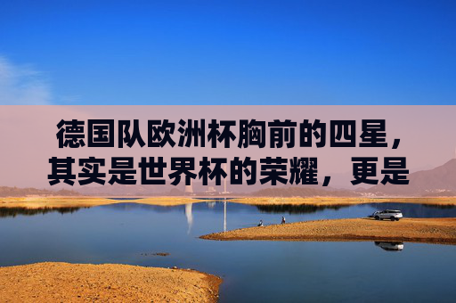 德国队欧洲杯胸前的四星,其实是世界杯的荣耀,更是百年足球的底气,德国队欧洲杯胸前四星,世界杯荣耀铸就百年足球底气