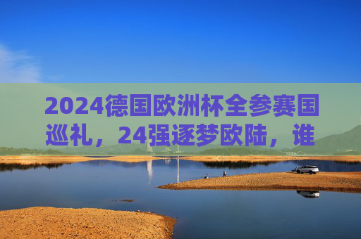 2024德国欧洲杯全参赛国巡礼，24强逐梦欧陆，谁将问鼎？2024德国欧洲杯巡礼，24强逐梦，谁主沉浮