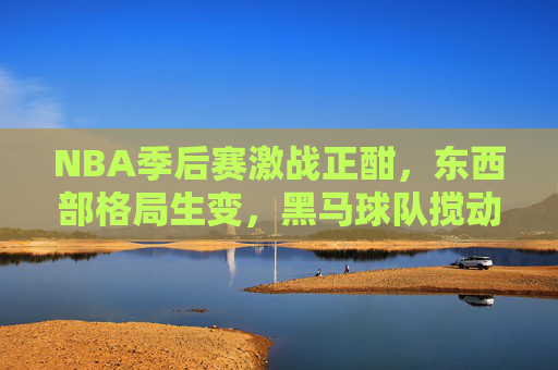 NBA季后赛激战正酣，东西部格局生变，黑马球队搅动争冠格局，NBA季后赛格局生变，黑马搅动争冠