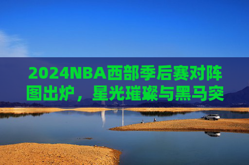2024NBA西部季后赛对阵图出炉，星光璀璨与黑马突围的舞台，2024NBA西部季后赛对阵图出炉，星光璀璨与黑马突围的舞台