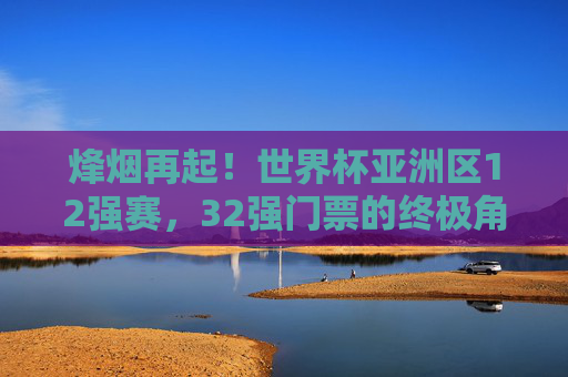 烽烟再起!世界杯亚洲区12强赛,32强门票的终极角逐,烽烟再起!世界杯亚洲区12强赛,32强门票终极角逐