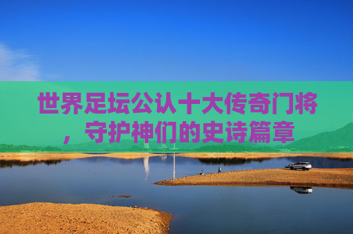 世界足坛公认十大传奇门将,守护神们的史诗篇章