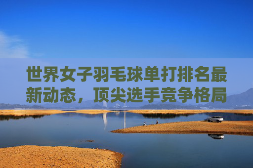 世界女子羽毛球单打排名最新动态,顶尖选手竞争格局解析,世界女子羽毛球单打排名最新动态与顶尖选手竞争格局解析