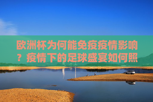 欧洲杯为何能免疫疫情影响？疫情下的足球盛宴如何照常上演？欧洲杯免疫疫情影响，足球盛宴如期上演？