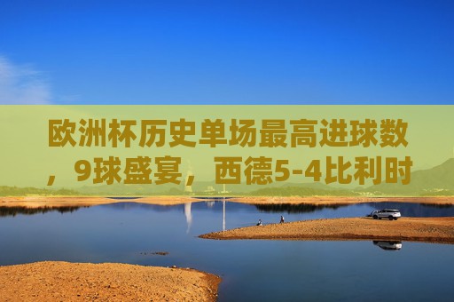 欧洲杯历史单场最高进球数，9球盛宴，西德5-4比利时创造经典，欧洲杯历史单场最高进球战，西德5-4比利时9球盛宴铸经典