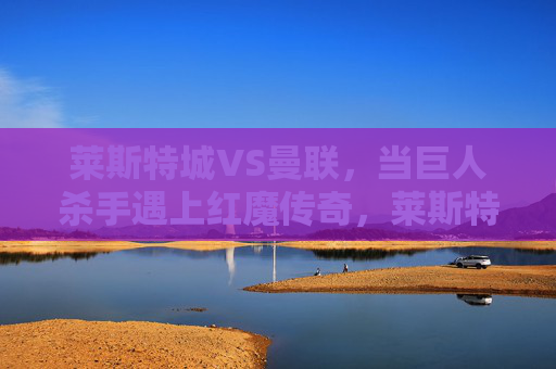 莱斯特城VS曼联，当巨人杀手遇上红魔传奇，莱斯特城VS曼联，巨人杀手遇上红魔传奇